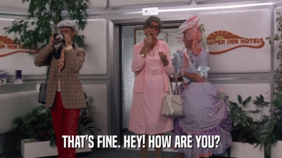 THAT'S FINE. HEY! HOW ARE YOU?  