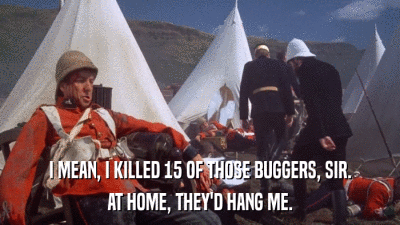I MEAN, I KILLED 15 OF THOSE BUGGERS, SIR. AT HOME, THEY'D HANG ME. 