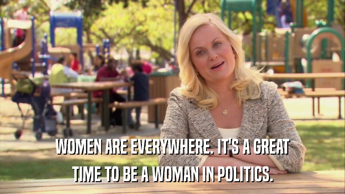 WOMEN ARE EVERYWHERE. IT'S A GREAT TIME TO BE A WOMAN IN POLITICS. 