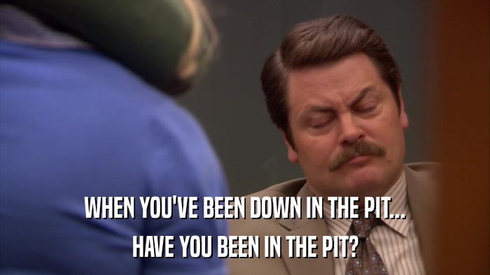 WHEN YOU'VE BEEN DOWN IN THE PIT... HAVE YOU BEEN IN THE PIT? 