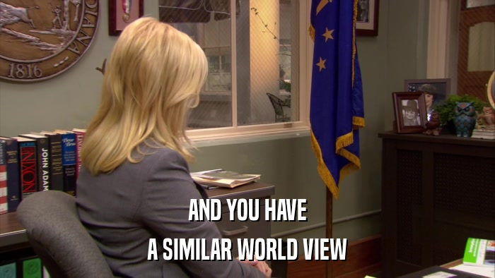 AND YOU HAVE A SIMILAR WORLD VIEW 