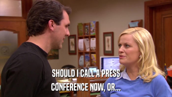 SHOULD I CALL A PRESS CONFERENCE NOW, OR... 