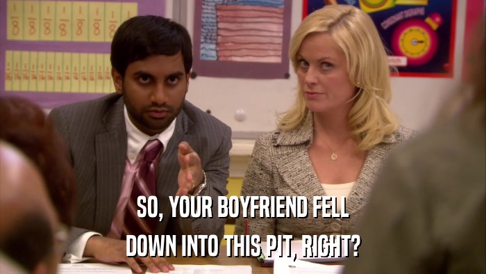 SO, YOUR BOYFRIEND FELL DOWN INTO THIS PIT, RIGHT? 