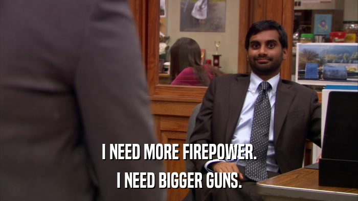 I NEED MORE FIREPOWER. I NEED BIGGER GUNS. 