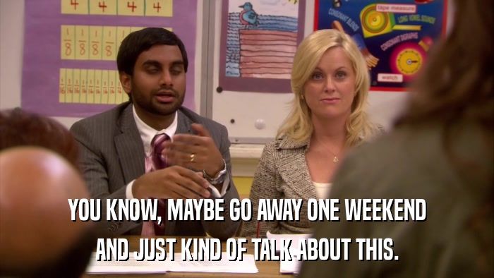 YOU KNOW, MAYBE GO AWAY ONE WEEKEND AND JUST KIND OF TALK ABOUT THIS. 