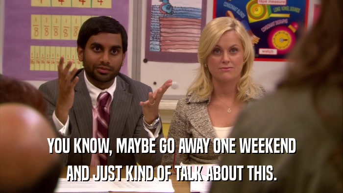 YOU KNOW, MAYBE GO AWAY ONE WEEKEND AND JUST KIND OF TALK ABOUT THIS. 