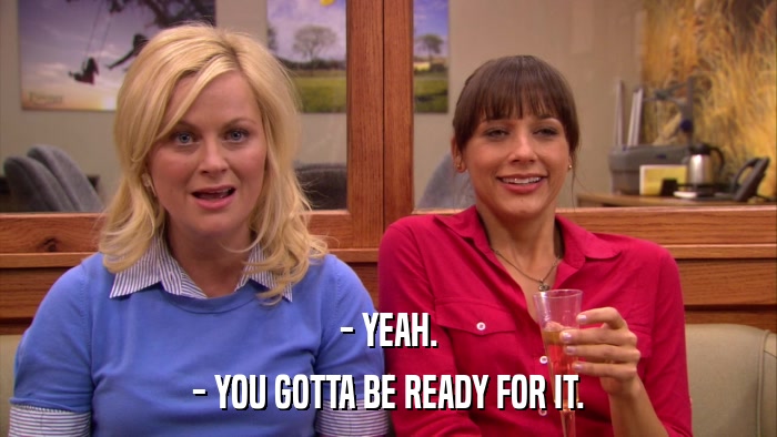 - YEAH. - YOU GOTTA BE READY FOR IT. 