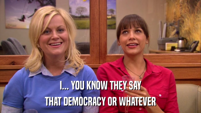 I... YOU KNOW THEY SAY THAT DEMOCRACY OR WHATEVER 