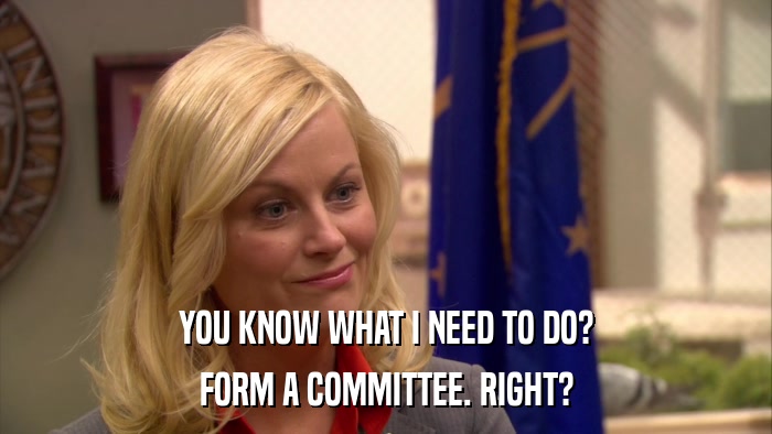YOU KNOW WHAT I NEED TO DO? FORM A COMMITTEE. RIGHT? 