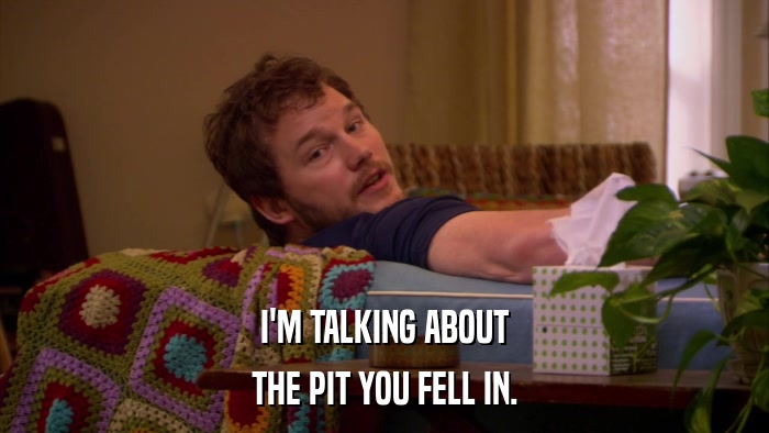 I'M TALKING ABOUT THE PIT YOU FELL IN. 