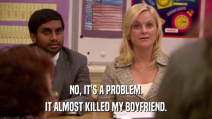 NO, IT'S A PROBLEM. IT ALMOST KILLED MY BOYFRIEND. 