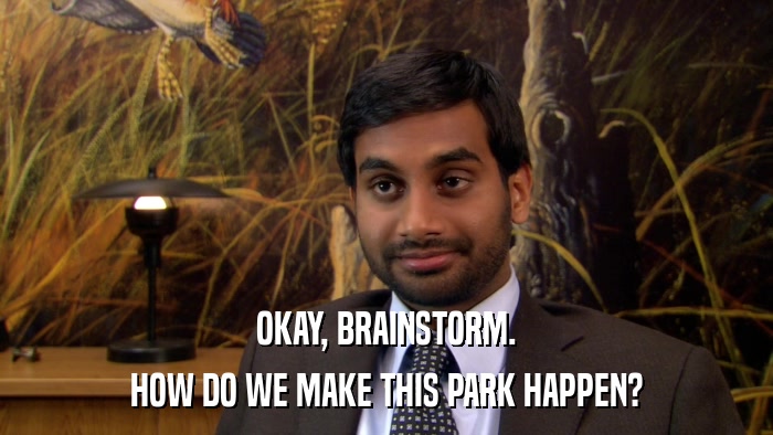OKAY, BRAINSTORM. HOW DO WE MAKE THIS PARK HAPPEN? 