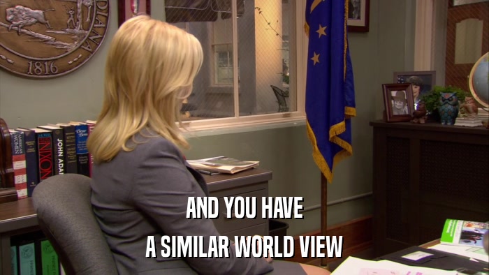 AND YOU HAVE A SIMILAR WORLD VIEW 