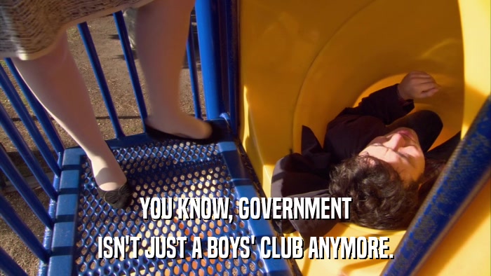 YOU KNOW, GOVERNMENT ISN'T JUST A BOYS' CLUB ANYMORE. 
