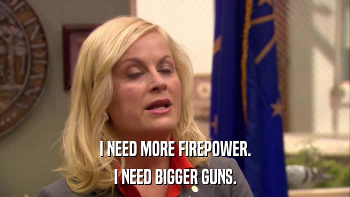 I NEED MORE FIREPOWER. I NEED BIGGER GUNS. 