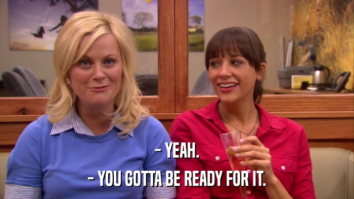 - YEAH. - YOU GOTTA BE READY FOR IT. 