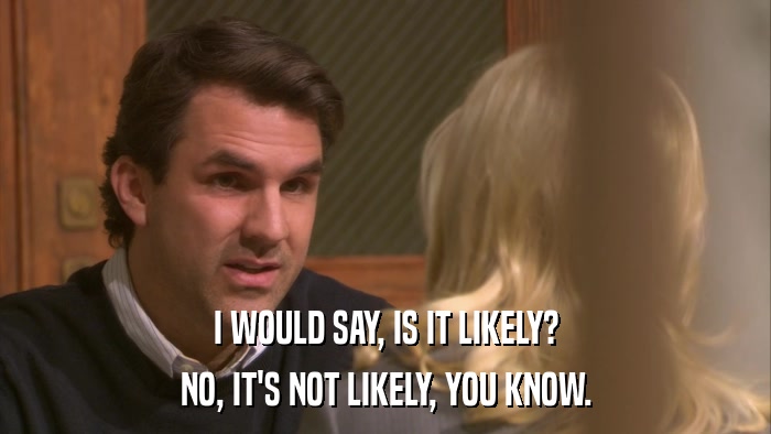 I WOULD SAY, IS IT LIKELY? NO, IT'S NOT LIKELY, YOU KNOW. 