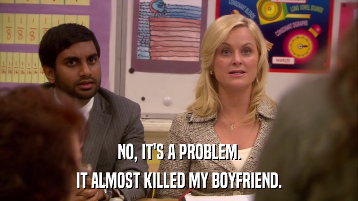 NO, IT'S A PROBLEM. IT ALMOST KILLED MY BOYFRIEND. 
