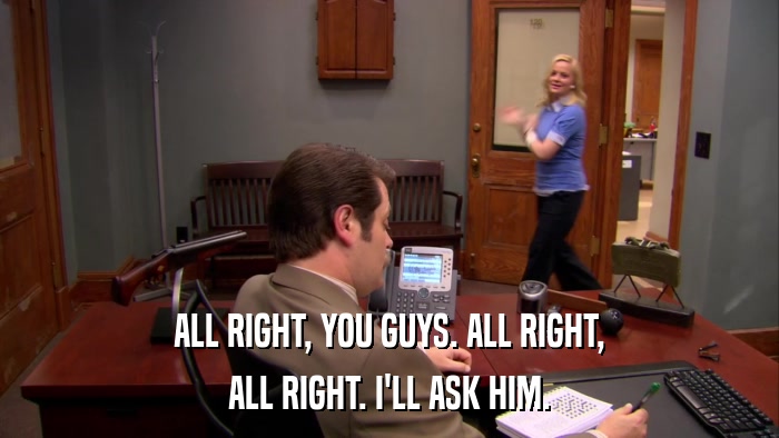 ALL RIGHT, YOU GUYS. ALL RIGHT, ALL RIGHT. I'LL ASK HIM. 
