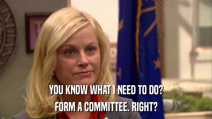 YOU KNOW WHAT I NEED TO DO? FORM A COMMITTEE. RIGHT? 