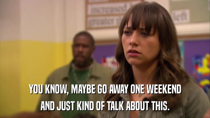 YOU KNOW, MAYBE GO AWAY ONE WEEKEND AND JUST KIND OF TALK ABOUT THIS. 