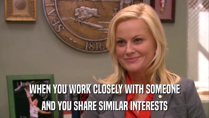 WHEN YOU WORK CLOSELY WITH SOMEONE AND YOU SHARE SIMILAR INTERESTS 