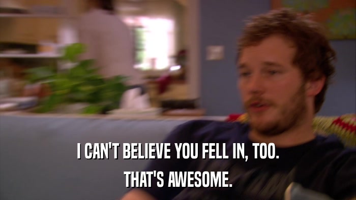 I CAN'T BELIEVE YOU FELL IN, TOO. THAT'S AWESOME. 