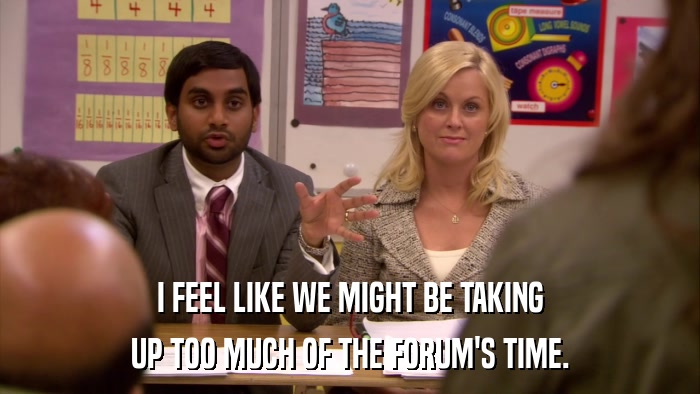 I FEEL LIKE WE MIGHT BE TAKING UP TOO MUCH OF THE FORUM'S TIME. 