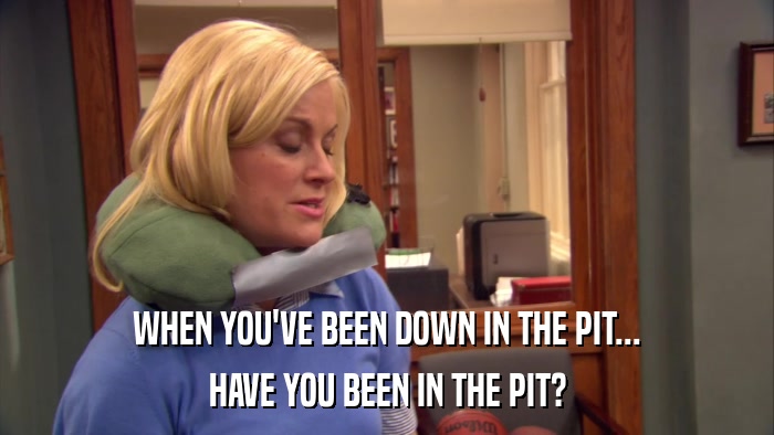 WHEN YOU'VE BEEN DOWN IN THE PIT... HAVE YOU BEEN IN THE PIT? 