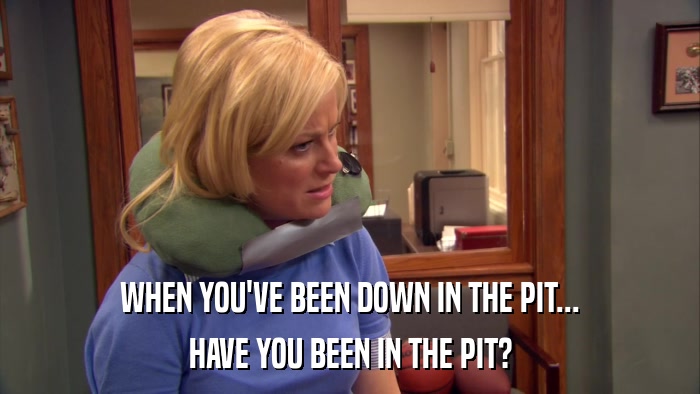 WHEN YOU'VE BEEN DOWN IN THE PIT... HAVE YOU BEEN IN THE PIT? 
