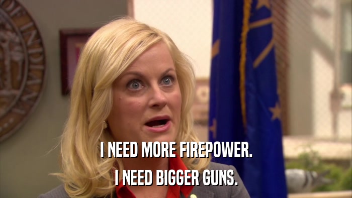 I NEED MORE FIREPOWER. I NEED BIGGER GUNS. 