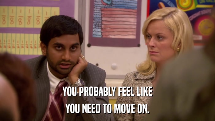 YOU PROBABLY FEEL LIKE YOU NEED TO MOVE ON. 