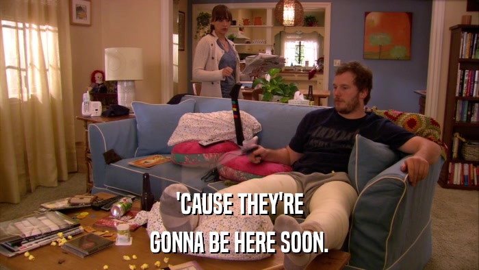'CAUSE THEY'RE GONNA BE HERE SOON. 