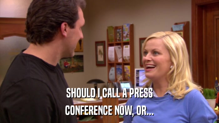 SHOULD I CALL A PRESS CONFERENCE NOW, OR... 