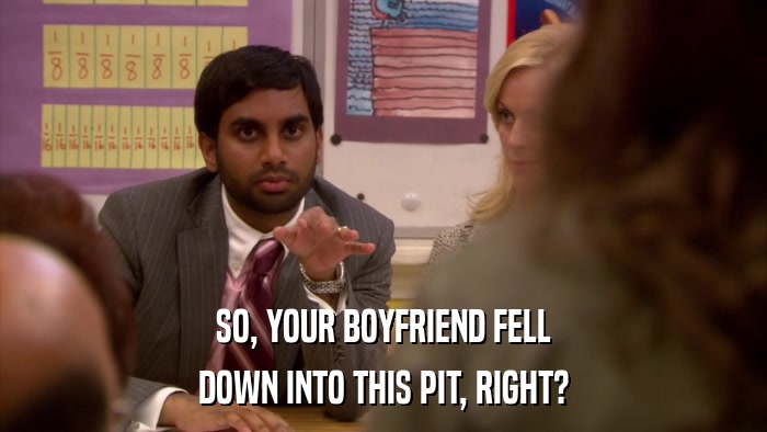 SO, YOUR BOYFRIEND FELL DOWN INTO THIS PIT, RIGHT? 