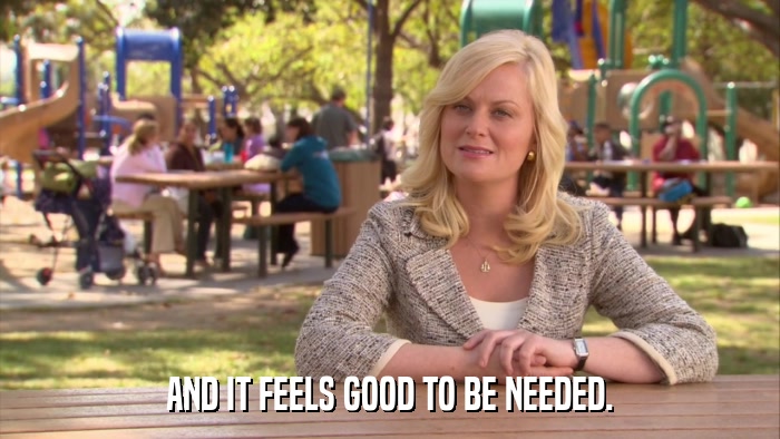 AND IT FEELS GOOD TO BE NEEDED.  