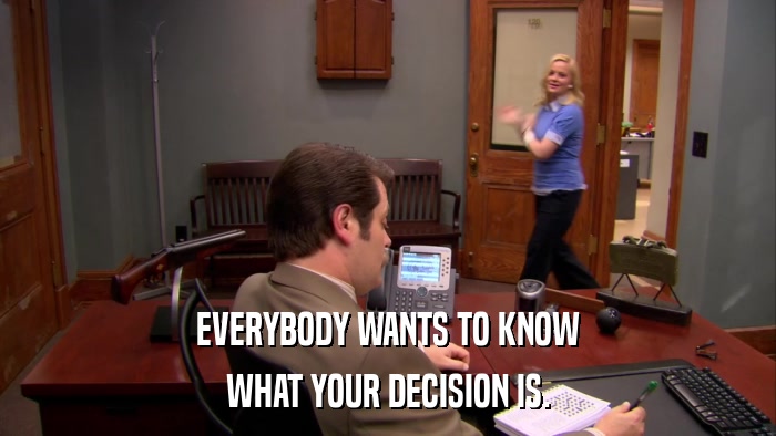EVERYBODY WANTS TO KNOW WHAT YOUR DECISION IS. 