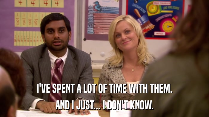 I'VE SPENT A LOT OF TIME WITH THEM. AND I JUST... I DON'T KNOW. 