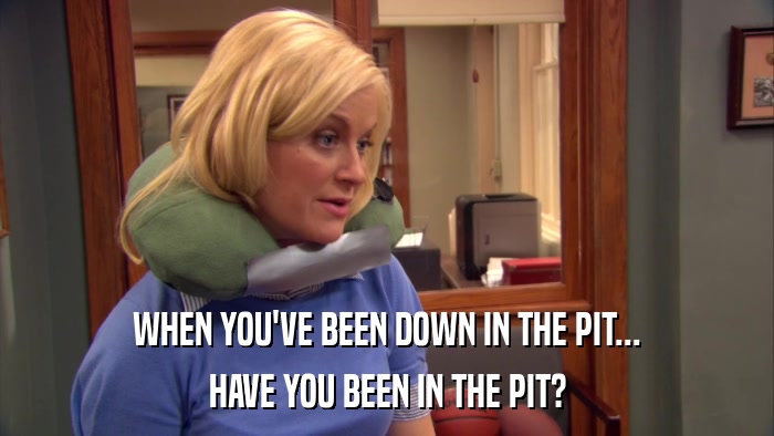 WHEN YOU'VE BEEN DOWN IN THE PIT... HAVE YOU BEEN IN THE PIT? 
