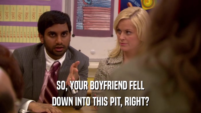 SO, YOUR BOYFRIEND FELL DOWN INTO THIS PIT, RIGHT? 
