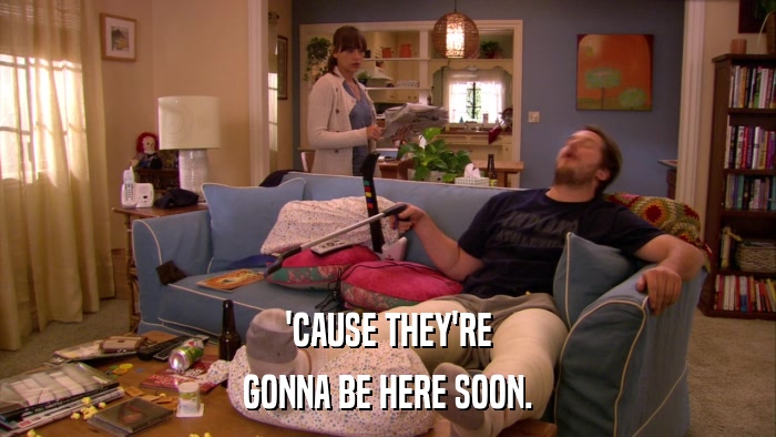 'CAUSE THEY'RE GONNA BE HERE SOON. 
