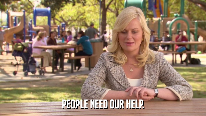 PEOPLE NEED OUR HELP.  