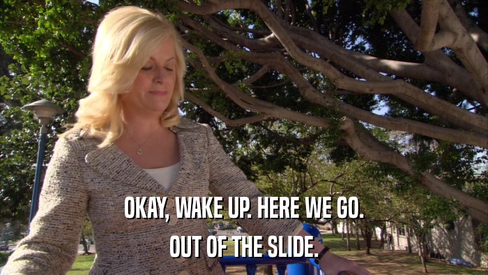 OKAY, WAKE UP. HERE WE GO. OUT OF THE SLIDE. 