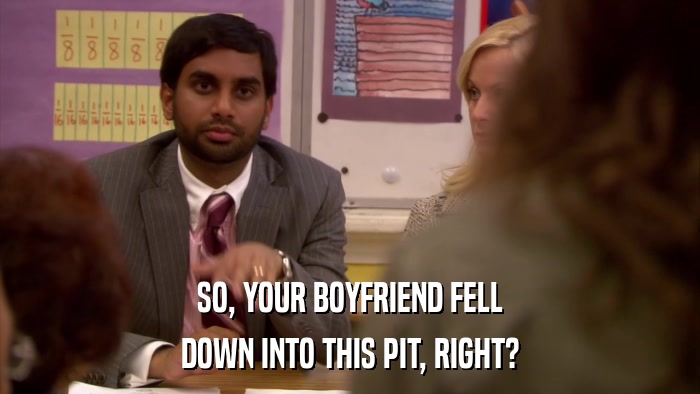 SO, YOUR BOYFRIEND FELL DOWN INTO THIS PIT, RIGHT? 