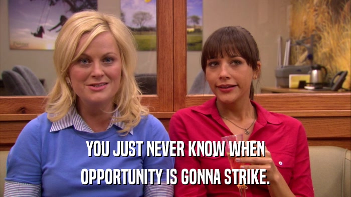YOU JUST NEVER KNOW WHEN OPPORTUNITY IS GONNA STRIKE. 
