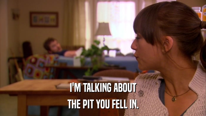 I'M TALKING ABOUT THE PIT YOU FELL IN. 