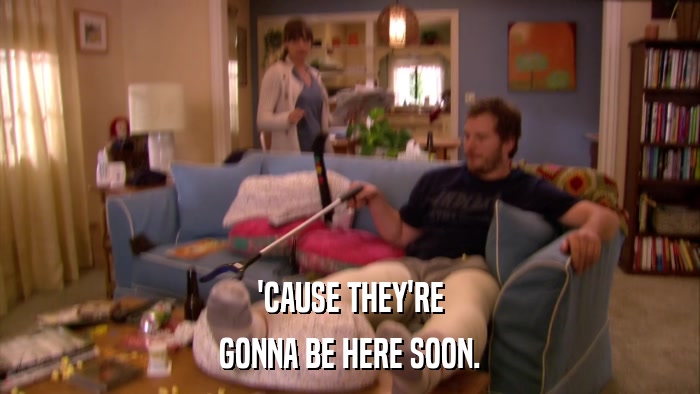 'CAUSE THEY'RE GONNA BE HERE SOON. 
