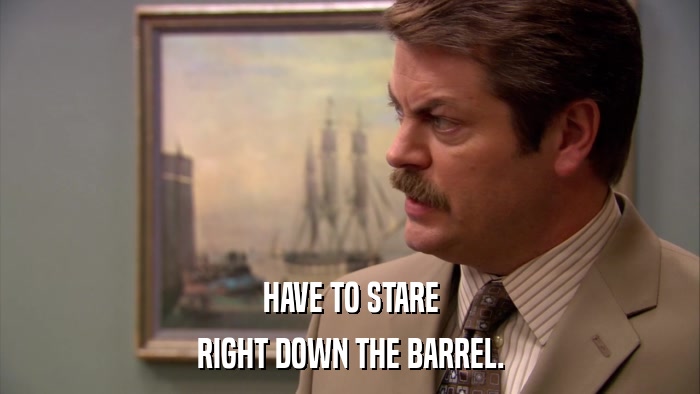 HAVE TO STARE RIGHT DOWN THE BARREL. 