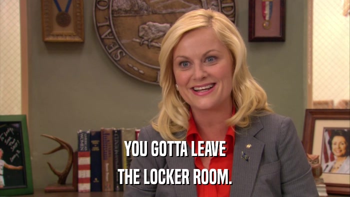YOU GOTTA LEAVE THE LOCKER ROOM. 