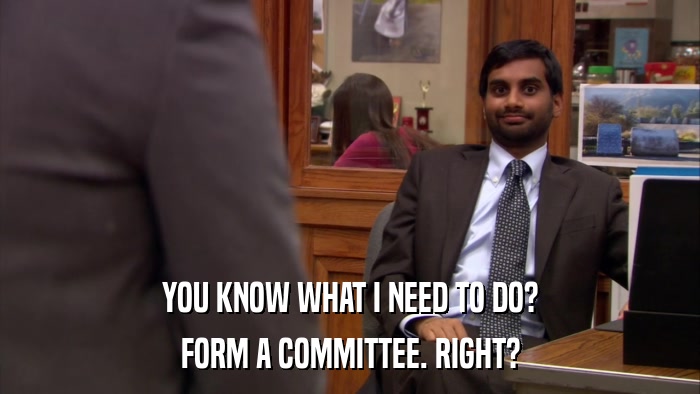 YOU KNOW WHAT I NEED TO DO? FORM A COMMITTEE. RIGHT? 